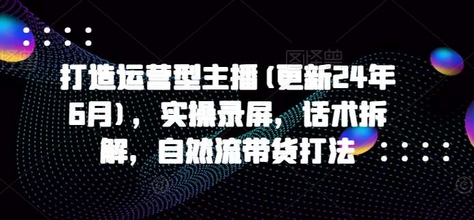 打造运营型主播(更新24年9月)，实操录屏，话术拆解，自然流带货打法网创吧-网创项目资源站-副业项目-创业项目-搞钱项目网创吧