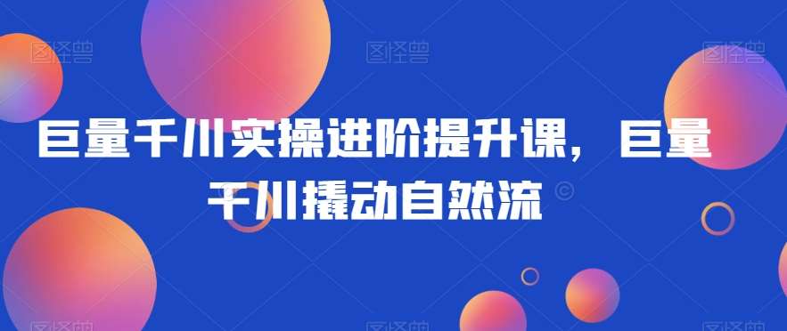 巨量千川实操进阶提升课，巨量干川撬动自然流网创吧-网创项目资源站-副业项目-创业项目-搞钱项目网创吧