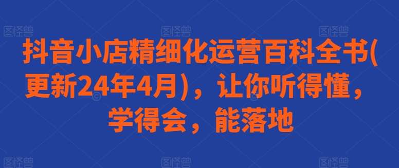 抖音小店精细化运营百科全书(更新24年4月)，让你听得懂，学得会，能落地网创吧-网创项目资源站-副业项目-创业项目-搞钱项目网创吧