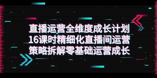 直播运营-全维度 成长计划，16课时精细化直播间运营策略拆解零基础运营成长网创吧-网创项目资源站-副业项目-创业项目-搞钱项目网创吧