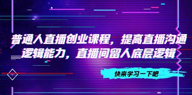 （7616期）普通人直播创业课程，提高直播沟通逻辑能力，直播间留人底层逻辑（10节）网创吧-网创项目资源站-副业项目-创业项目-搞钱项目网创吧