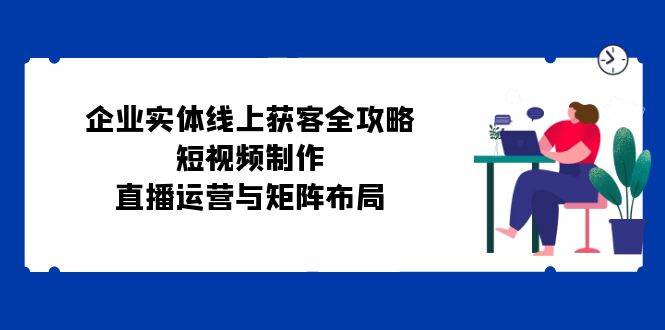 （12966期）企业实体线上获客全攻略：短视频制作、直播运营与矩阵布局网创吧-网创项目资源站-副业项目-创业项目-搞钱项目网创吧