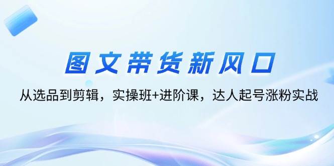 （12306期）图文带货新风口：从选品到剪辑，实操班+进阶课，达人起号涨粉实战网创吧-网创项目资源站-副业项目-创业项目-搞钱项目网创吧