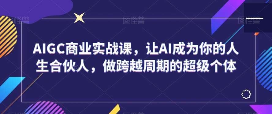 AIGC商业实战课，让AI成为你的人生合伙人，做跨越周期的超级个体网创吧-网创项目资源站-副业项目-创业项目-搞钱项目网创吧