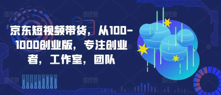 京东短视频带货，从100-1000创业版，专注创业者，工作室，团队网创吧-网创项目资源站-副业项目-创业项目-搞钱项目网创吧