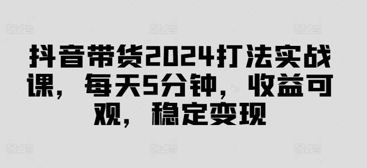 抖音带货2024打法实战课，每天5分钟，收益可观，稳定变现【揭秘】网创吧-网创项目资源站-副业项目-创业项目-搞钱项目网创吧