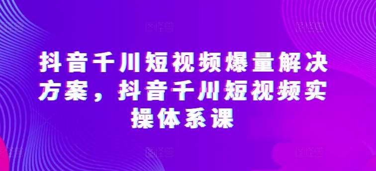 抖音千川短视频爆量解决方案，抖音千川短视频实操体系课网创吧-网创项目资源站-副业项目-创业项目-搞钱项目网创吧