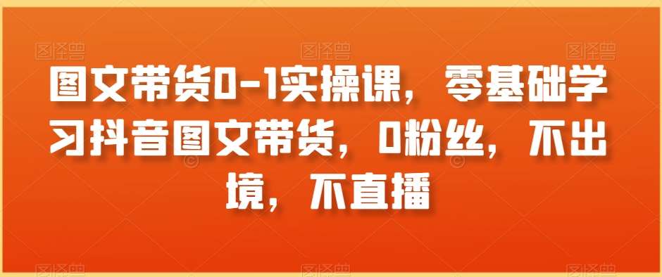 图文带货0-1实操课，零基础学习抖音图文带货，0粉丝，不出境，不直播网创吧-网创项目资源站-副业项目-创业项目-搞钱项目网创吧