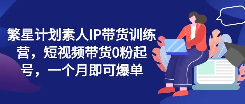 繁星计划素人IP带货训练营，短视频带货0粉起号，一个月即可爆单网创吧-网创项目资源站-副业项目-创业项目-搞钱项目网创吧