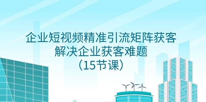 企业短视频精准引流矩阵获客，解决企业获客难题（15节课）网创吧-网创项目资源站-副业项目-创业项目-搞钱项目网创吧
