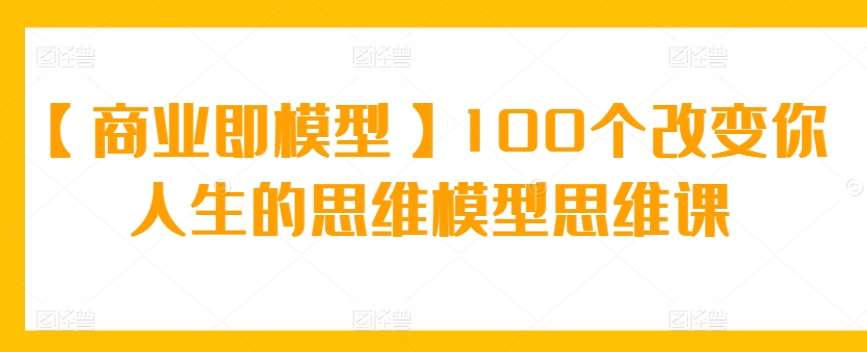 【商业即模型】100个改变你人生的思维模型思维课网创吧-网创项目资源站-副业项目-创业项目-搞钱项目网创吧