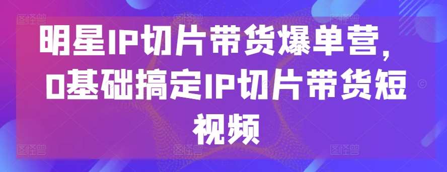 明星IP切片带货爆单营，0基础搞定IP切片带货短视频网创吧-网创项目资源站-副业项目-创业项目-搞钱项目网创吧