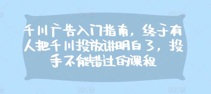 千川广告入门指南，终于有人把千川投放讲明白了，投手不能错过的课程网创吧-网创项目资源站-副业项目-创业项目-搞钱项目网创吧