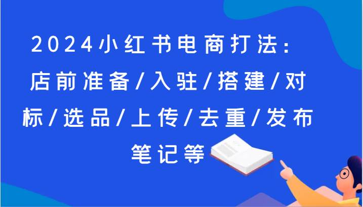 2024小红书电商打法：店前准备/入驻/搭建/对标/选品/上传/去重/发布笔记等网创吧-网创项目资源站-副业项目-创业项目-搞钱项目网创吧