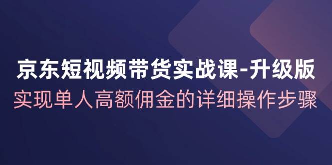 京东短视频带货实战课升级版，实现单人高额佣金的详细操作步骤网创吧-网创项目资源站-副业项目-创业项目-搞钱项目网创吧