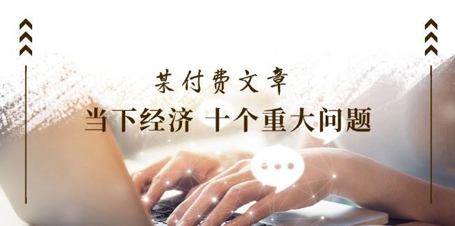 （11707期）某付费文章《当下经济 十个重大问题》覆盖了大家关心的全部经济类话题网创吧-网创项目资源站-副业项目-创业项目-搞钱项目网创吧