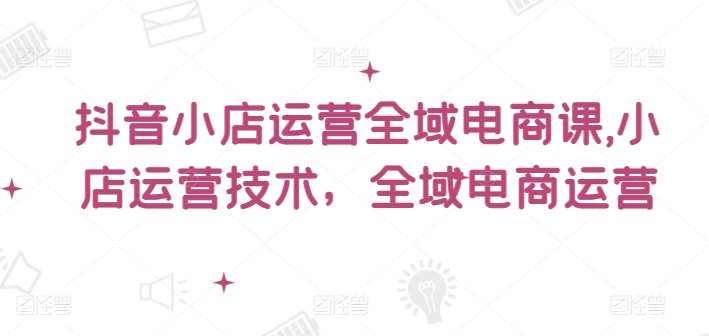 抖音小店运营全域电商课，​小店运营技术，全域电商运营网创吧-网创项目资源站-副业项目-创业项目-搞钱项目网创吧