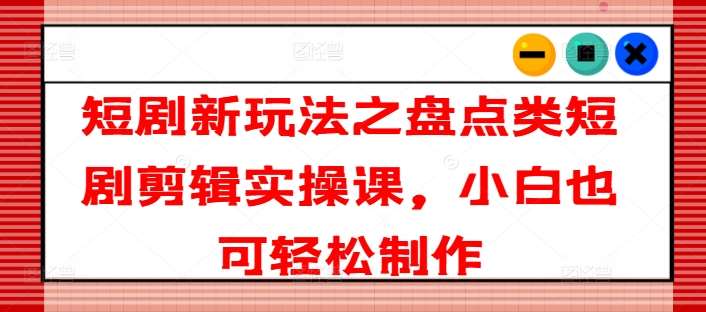 短剧新玩法之盘点类短剧剪辑实操课，小白也可轻松制作网创吧-网创项目资源站-副业项目-创业项目-搞钱项目网创吧