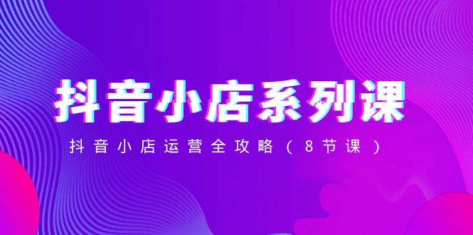 （8415期）抖音小店-系列课，抖音小店运营全攻略（8节课）网创吧-网创项目资源站-副业项目-创业项目-搞钱项目网创吧