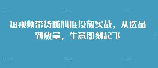 短视频带货随心推投放实战，从选品到放量，生意即刻起飞网创吧-网创项目资源站-副业项目-创业项目-搞钱项目网创吧