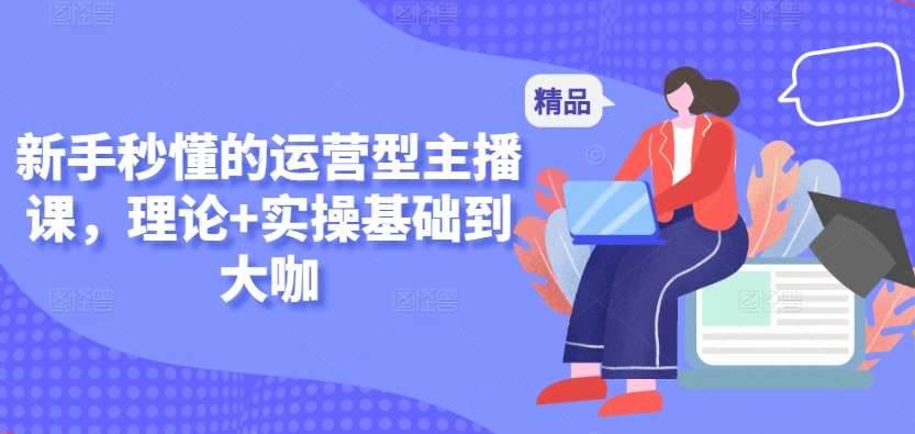 新手秒懂的运营型主播课，理论+实操基础到大咖网创吧-网创项目资源站-副业项目-创业项目-搞钱项目网创吧