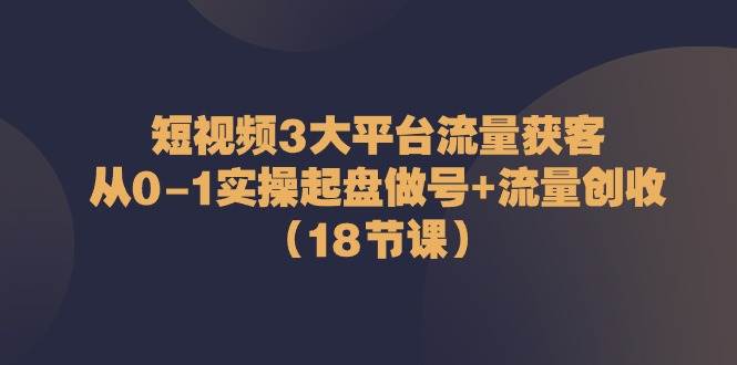 短视频3大平台流量获客：从0-1实操起盘做号+流量创收（18节课）网创吧-网创项目资源站-副业项目-创业项目-搞钱项目网创吧