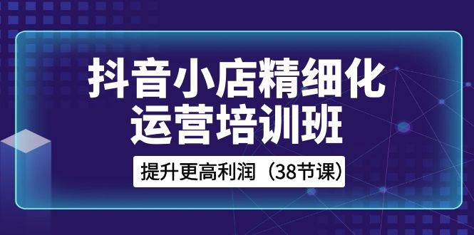 （8391期）抖音小店-精细化运营培训班，提升更高利润（38节课）网创吧-网创项目资源站-副业项目-创业项目-搞钱项目网创吧