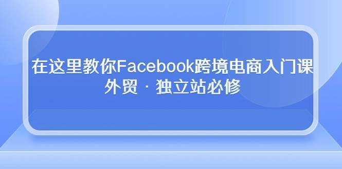 （10259期）在这里教你Facebook跨境电商入门课，外贸·独立站必修网创吧-网创项目资源站-副业项目-创业项目-搞钱项目网创吧