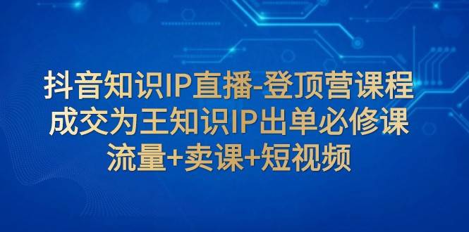 抖音知识IP直播-登顶营课程：成交为王知识IP出单必修课 流量+卖课+短视频网创吧-网创项目资源站-副业项目-创业项目-搞钱项目网创吧