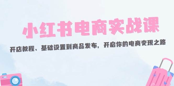 （12367期）小红书电商实战课：开店教程、基础设置到商品发布，开启你的电商变现之路网创吧-网创项目资源站-副业项目-创业项目-搞钱项目网创吧