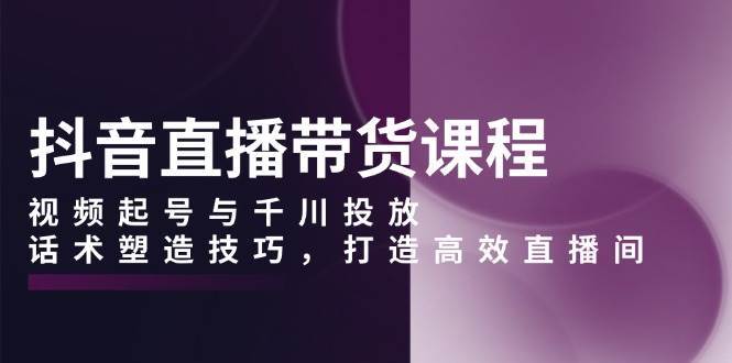 抖音直播带货课程，视频起号与千川投放，话术塑造技巧，打造高效直播间网创吧-网创项目资源站-副业项目-创业项目-搞钱项目网创吧