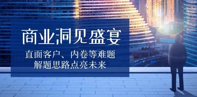 商业洞见盛宴，直面客户、内卷等难题，解题思路点亮未来网创吧-网创项目资源站-副业项目-创业项目-搞钱项目网创吧