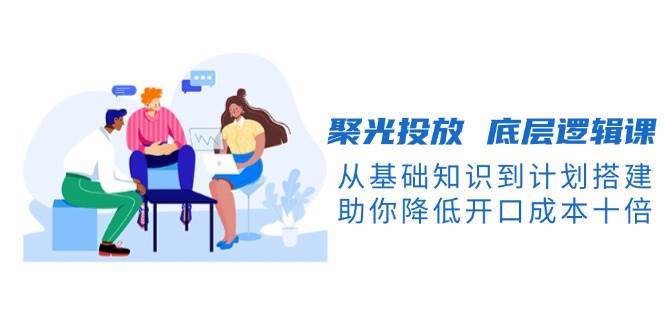 聚光投放底层逻辑课,从基础知识到计划搭建,助你降低开口成本十倍网创吧-网创项目资源站-副业项目-创业项目-搞钱项目网创吧