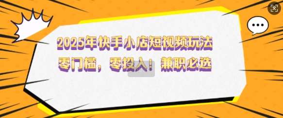 2025年快手小店短视频玩法，零门槛，零投入，兼职必选【揭秘】网创吧-网创项目资源站-副业项目-创业项目-搞钱项目网创吧