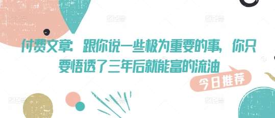 付费文章：跟你说一些极为重要的事，你只要悟透了 三年后 就能富的流油网创吧-网创项目资源站-副业项目-创业项目-搞钱项目网创吧