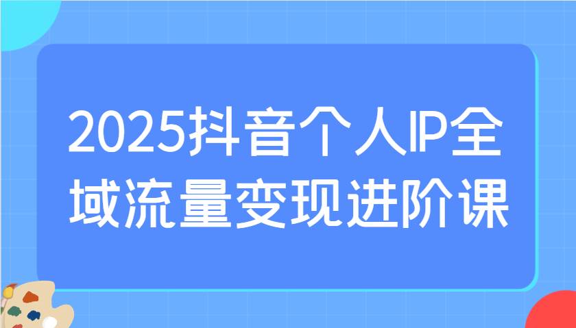 2025抖音个人IP全域流量变现进阶课：选爆品、抖音付费投流、千川投流实操及优化等网创吧-网创项目资源站-副业项目-创业项目-搞钱项目网创吧