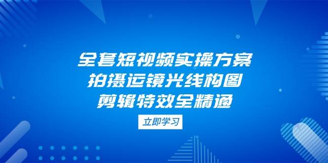 （14465期）全套短视频实操方案，拍摄运镜光线构图，剪辑特效全精通网创吧-网创项目资源站-副业项目-创业项目-搞钱项目网创吧
