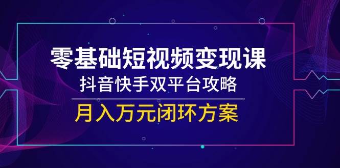 零基础短视频变现课，抖音快手双平台攻略，月入万元闭环方案网创吧-网创项目资源站-副业项目-创业项目-搞钱项目网创吧