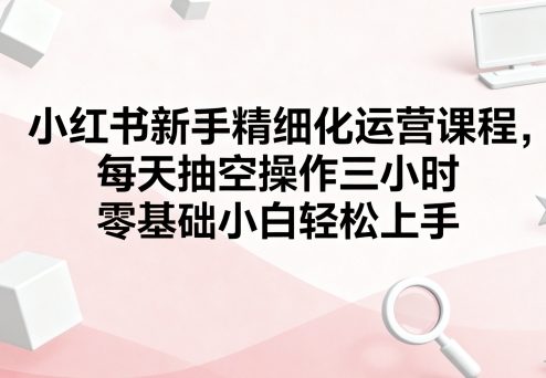 小红书新手精细化运营课程，每天抽空操作三小时，零基础小白轻松上手网创吧-网创项目资源站-副业项目-创业项目-搞钱项目网创吧