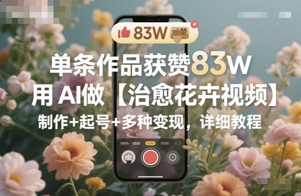 单条作品获赞83W，用AI做【治愈花卉视频】，制作+起号+多种变现，详细教程网创吧-网创项目资源站-副业项目-创业项目-搞钱项目网创吧